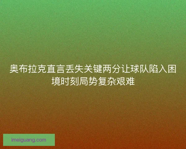 奥布拉克直言丢失关键两分让球队陷入困境时刻局势复杂艰难